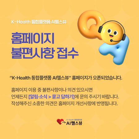 K-Health 통합플랫폼 AI헬스뷰 홈페이지 불편사항 접수<br>K-Health 통합플랫폼 AI헬스뷰 홈페이지가 오픈되었습니다.<br>홈페이지 이용 중 불편사항이나 의견 있으시면 언제든지 알림소식 > 묻고 답하기에 문의 주시기 바랍니다.<br>작성해주신 소중한 의견은 홈페이지 개선사항에 반영됩니다.<br>K-Health 통합플랫폼 AI헬스뷰